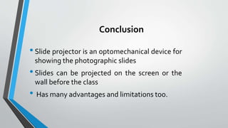 Conclusion
•Slide projector is an optomechanical device for
showing the photographic slides
•Slides can be projected on the screen or the
wall before the class
• Has many advantages and limitations too.
 