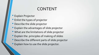CONTENT
• Explain Projector
• Enlist the types of projector
• Describe the slide projector
• Explain the advantages of slide projector
• What are the limitations of slide projector
• Explain the principles of making of slides
• Describe the different parts of slide projector
• Explain how to use the slide projector.
•
•
 