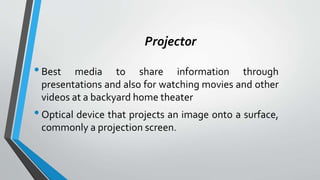 Projector
•Best media to share information through
presentations and also for watching movies and other
videos at a backyard home theater
•Optical device that projects an image onto a surface,
commonly a projection screen.
 