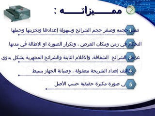 ممــــــيزاتــــــه : صغر حجمه وصغر حجم الشرائح وسهولة إعدادها وتخزينها وحملها 1 يعطي صورة مكبرة حقيقية حسب الأصل 2 التحكم في زمن ومكان العرض ، وتكرار الصورة او الإطالة في مدتها 3 تكاليف إعداد الشريحة معقولة ، وصيانة الجهاز بسيط 4 عرض الشرائح الشفافة، والأفلام الثابتة والشرائح المجهرية بشكل يدوي 5