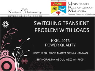SWITCHING TRANSIENT 
PROBLEM WITH LOADS 
KKKL 4073 
POWER QUALITY 
LECTURER: PROF. MADYA DR M.A HANNAN 
BY NORALINA ABDUL AZIZ A117805 
 