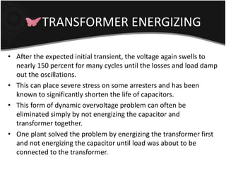 TRANSFORMER ENERGIZING 
• After the expected initial transient, the voltage again swells to 
nearly 150 percent for many cycles until the losses and load damp 
out the oscillations. 
• This can place severe stress on some arresters and has been 
known to significantly shorten the life of capacitors. 
• This form of dynamic overvoltage problem can often be 
eliminated simply by not energizing the capacitor and 
transformer together. 
• One plant solved the problem by energizing the transformer first 
and not energizing the capacitor until load was about to be 
connected to the transformer. 
 
