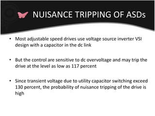 NUISANCE TRIPPING OF ASDs 
• Most adjustable speed drives use voltage source inverter VSI 
design with a capacitor in the dc link 
• But the control are sensitive to dc overvoltage and may trip the 
drive at the level as low as 117 percent 
• Since transient voltage due to utility capacitor switching exceed 
130 percent, the probability of nuisance tripping of the drive is 
high 
 
