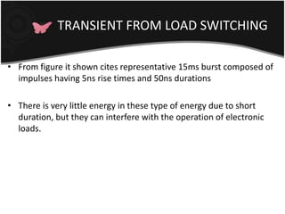 TRANSIENT FROM LOAD SWITCHING 
• From figure it shown cites representative 15ms burst composed of 
impulses having 5ns rise times and 50ns durations 
• There is very little energy in these type of energy due to short 
duration, but they can interfere with the operation of electronic 
loads. 
 