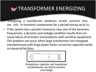 TRANSFORMER ENERGIZING 
• Energizing a transformer produces inrush currents that 
are rich in harmonic components for a period lasting up to 1s. 
• If the system has a parallel resonance near one of the harmonic 
frequencies, a dynamic overvoltage condition results that can 
cause failure of arresters and problems with sensitive equipment. 
This problem can occur when large transformers are energized 
simultaneously with large power factor correction capacitor banks 
in industrial facilities. 
Energizing a capacitor and transformer 
simultaneously can lead to dynamic 
overvoltage 
 