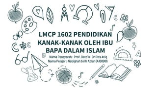 LMCP 1602 PENDIDIKAN
KANAK-KANAK OLEH IBU
BAPA DALAM ISLAM
Nama Pensyarah : Prof. Dato’ Ir. Dr Riza Atiq
Nama Pelajar : Nabighah binti Azrun (A168986)
 