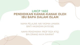 LMCP 1602
PENDIDIKAN KANAK-KANAK OLEH
IBU BAPA DALAM ISLAM
NAMA PELAJAR: NIK YASMIN UMAIRA
BINTI HASNIZAN (A170138)
NAMA PENSYARAH: PROF RIZA ATIQ
BIN ORANG KAYA RAHMAT
 