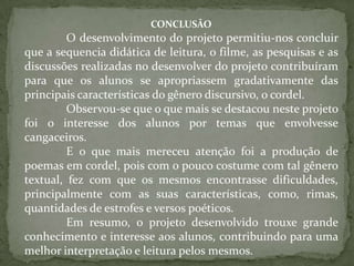 CONCLUSÃO
         O desenvolvimento do projeto permitiu-nos concluir
que a sequencia didática de leitura, o filme, as pesquisas e as
discussões realizadas no desenvolver do projeto contribuíram
para que os alunos se apropriassem gradativamente das
principais características do gênero discursivo, o cordel.
         Observou-se que o que mais se destacou neste projeto
foi o interesse dos alunos por temas que envolvesse
cangaceiros.
         E o que mais mereceu atenção foi a produção de
poemas em cordel, pois com o pouco costume com tal gênero
textual, fez com que os mesmos encontrasse dificuldades,
principalmente com as suas características, como, rimas,
quantidades de estrofes e versos poéticos.
         Em resumo, o projeto desenvolvido trouxe grande
conhecimento e interesse aos alunos, contribuindo para uma
melhor interpretação e leitura pelos mesmos.
 