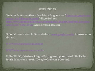 REFERÊNCIAS

“Série do Professor - Gente Brasileira - Programa 07: "Literatura popular em
versos - Os folhetos de cordel” disponível em:
http://www.dominiopublico.gov.br/pesquisa/DetalheObraForm.do?select_
action=&co_obra=20591. Acesso em: 24 abr. 2012


O Cordel na sala de aula Disponível em: www.google.com.br. Acesso em: 20
abr. 2012

WWW.revistanovaescola.com.br

WWW.educarparacrescer.com.br.

BURANELLO, Cristiane. Língua Portuguesa, 5º ano. 2ª ed. São Paulo:
Escala Educacional, 2008. (Coleção Conhecer e Crescer).
 