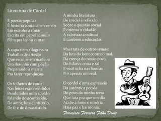 Literatura de Cordel
                               A minha literatura
É poesia popular               De cordel é reflexão
É historia contada em versos   Sobre a questão social
Em estrofes a rimar            E orienta o cidadão
Escrita em papel comum         A valorizar a cultura
Feita pra ler ou cantar.       E também a educação.

A capa é em xilogravura        Mas trata de outros temas:
Trabalho de artesão            Da luta do bem contra o mal,
Que esculpe em madeira         Da crença do nosso povo,
Um desenho com poção           Do hilário, coisa e tal
Preparando a matriz            E você acha nas bancas
Pra fazer reprodução.          Por apenas um real.

Os folhetos de cordel          O cordel é uma expressão
Nas feiras eram vendidos       Da autêntica poesia
Pendurados num cordão          Do povo da minha terra
Falando do acontecido,         Que luta pra que um dia
De amor, luta e mistério,      Acabe a fome e miséria
De fé e do desassistido.       Haja paz e harmonia.
                               Francisco Ferreira Filho Diniz
 