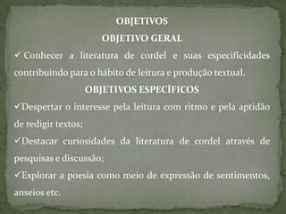 OBJETIVOS
                        OBJETIVO GERAL
 Conhecer a literatura de cordel e suas especificidades
contribuindo para o hábito de leitura e produção textual.
                     OBJETIVOS ESPECÍFICOS
Despertar o interesse pela leitura com ritmo e pela aptidão
de redigir textos;
Destacar curiosidades da literatura de cordel através de
pesquisas e discussão;
Explorar a poesia como meio de expressão de sentimentos,
anseios etc.
 