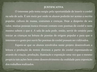 JUSTIFICATIVA
        O interesse pelo tema surgiu pela oportunidade de inserir o cordel
na sala de aula. É um meio por onde os alunos poderão ter acesso a escrita
popular, cultura de massa, costumes e crenças. Hoje a despeito de seu
valor, muitas pessoas nunca tiveram contato com poemas de cordel e nem
mesmo sabem o que é. A sala de aula pode, então, servir de cenário para
iniciar as crianças na leitura de poesias de origem popular e para que o
interesse e o gosto por ouvir/ler poemas de cordel possam ser cultivados.
        Espera-se que os alunos envolvidos neste projeto desenvolvam a
leitura e produção de textos diversos a partir do cordel expressando-se
através de criação, produção, ilustração e exposição uma vez que o mesmo
propicia tais ações bem como desenvolvimento da oralidade para exposição
dos trabalhos realizados.
 