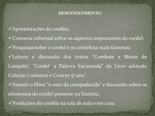 DESENVOLVIMENTO


Apresentações de cordéis;
Conversa informal sobre os aspectos importantes do cordel;
Pesquisas sobre o cordel e os cordelista mais famosos;
Leitura e discussão dos textos “Combate e Morte de
Lampião”, “Cordel, a Palavra Encantada” do Livro adotado
Coleção Conhecer e Crescer 5º ano”.
Assistir o filme “o auto da compadecida” e discussão sobre os
elementos do cordel presente na história;
Produções de cordéis na sala de aula e em casa.
 