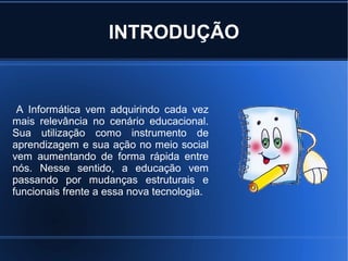 INTRODUÇÃO


 A Informática vem adquirindo cada vez
mais relevância no cenário educacional.
Sua utilização como instrumento de
aprendizagem e sua ação no meio social
vem aumentando de forma rápida entre
nós. Nesse sentido, a educação vem
passando por mudanças estruturais e
funcionais frente a essa nova tecnologia.
 