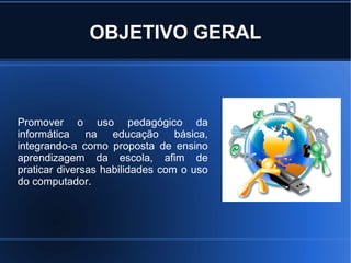 OBJETIVO GERAL



Promover o uso pedagógico da
informática na educação básica,
integrando-a como proposta de ensino
aprendizagem da escola, afim de
praticar diversas habilidades com o uso
do computador.
 