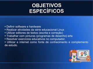 OBJETIVOS
                 ESPECÍFICOS

 Definir software e hardware
 Realizar atividades da série educacional Linux
 Utilizar editores de textos (escrita e correção)
 Trabalhar com pinturas (programas de desenho) arte
 Resolver exercícios educativos no computador.
 Utilizar a internet como fonte de conhecimento e complemento
de estudo.
 