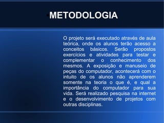 ●   METODOLOGIA

      O projeto será executado através de aula
      teórica, onde os alunos terão acesso a
      conceitos básicos. Serão propostos
      exercícios e atividades para testar e
      complementar o conhecimento dos
      mesmos. A exposição e manuseio de
      peças do computador, acontecerá com o
      intuito de os alunos não aprenderem
      somente na teoria o que é, e qual a
      importância do computador para sua
      vida. Será realizado pesquisa na internet
      e o desenvolvimento de projetos com
      outras disciplinas.
 