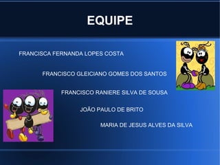 EQUIPE

FRANCISCA FERNANDA LOPES COSTA


      FRANCISCO GLEICIANO GOMES DOS SANTOS


            FRANCISCO RANIERE SILVA DE SOUSA


                 JOÃO PAULO DE BRITO

                       MARIA DE JESUS ALVES DA SILVA
 