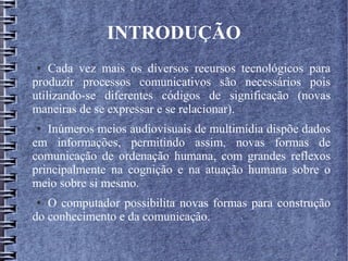INTRODUÇÃO
● Cada vez mais os diversos recursos tecnológicos para
produzir processos comunicativos são necessários pois
utilizando-se diferentes códigos de significação (novas
maneiras de se expressar e se relacionar).
● Inúmeros meios audiovisuais de multimídia dispõe dados
em informações, permitindo assim, novas formas de
comunicação de ordenação humana, com grandes reflexos
principalmente na cognição e na atuação humana sobre o
meio sobre si mesmo.
● O computador possibilita novas formas para construção
do conhecimento e da comunicação.
 