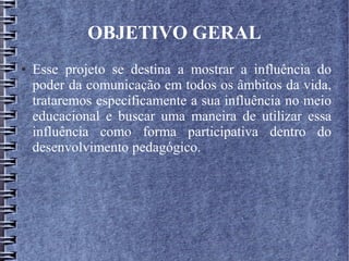 OBJETIVO GERAL
● Esse projeto se destina a mostrar a influência do
poder da comunicação em todos os âmbitos da vida,
trataremos especificamente a sua influência no meio
educacional e buscar uma maneira de utilizar essa
influência como forma participativa dentro do
desenvolvimento pedagógico.
 