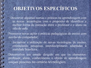 OBJETIVOS ESPECÍFICOS
● Descrever algumas teorias e práticas na aprendizagem com
as novas tecnologias com o proposito de identificar a
melhor forma de interação entre o professor e o aluno na
sala de aula.
● Promover novas ações e práticas pedagógicas de ensino com
auxilio do computador;
● Incentivar a utilização de novas tecnologias de ensino,
estimulando pesquisas interdisciplinares adaptadas à
realidade brasileira.
● Desenvolver um estudo dirigido em que os elementos:
professor, aluno, conhecimento e objeto de aprendizagem
estejam presentes no cenário tecnológico.
 