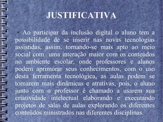 JUSTIFICATIVA
● Ao participar da inclusão digital o aluno tem a
possibilidade de se inserir nas novas tecnologias
assistidas, assim, tornando-se mais apto ao meio
social com uma interação maior com os conteúdos
no ambiente escolar, onde professores e alunos
podem aprimorar seus conhecimentos, com o uso
desta ferramenta tecnológica, as aulas podem se
tornarem mais dinâmicas e atrativas, pois, o aluno
junto com o professor é chamado a usarem sua
criatividade intelectual elaborando e executando
projetos de salas de aulas explorando os diferentes
conteúdos ministrados nas diferentes disciplinas.
 