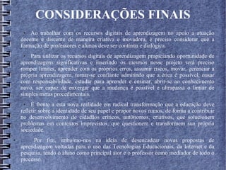 CONSIDERAÇÕES FINAIS
● Ao trabalhar com os recursos digitais de aprendizagem no apoio a atuação
docente e discente de maneira criativa e inovadora, é preciso considerar que a
formação de professores e alunos deve ser contínua e dialógica.
● Para utilizar os recursos digitais de aprendizagem propiciando oportunidade de
aprendizagens significativas e inserindo os mesmos nesse projeto será preciso
romper limites, aprender com os próprios erros, assumir riscos, inovar, gerenciar a
própria aprendizagem, tornar-se confiante admitindo que a ética é possível, ousar
com responsabilidade, estudar para aprender e ensinar, abrir-se ao conhecimento
novo, ser capaz de enxergar que a mudança é possível e ultrapassa o limiar de
simples metas procedimentais.
● É frente a esta nova realidade em radical transformação que a educação deve
refletir sobre a identidade de seu papel e propor novos rumos, de forma a contribuir
no desenvolvimento de cidadãos críticos, autônomos, criativos, que solucionem
problemas em contextos imprevistos, que questionem e transformem sua própria
sociedade.
● Por fim, imbuímo-nos na ideia de desencadear novas propostas de
aprendizagem voltadas para o uso das Tecnologias Educacionais, da Internet e da
pesquisa, tendo o aluno como principal ator e o professor como mediador de todo o
processo.
 