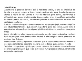 1-Justificativa
Atualmente é possível perceber que a realidade virtual, a falta de incentivo da
família e o acesso restrito a livros, jornais, revistas, etc, vem tirando dos nossos
alunos o hábito de ler. Devido a falta de interesse pela leitura, percebemos a
dificuldade dos alunos em interpretar textos, muitos erros ortográficos, produções
de textos pobres de ideias, vocabulário precário e conhecimentos restritos aos
conteúdos escolares.
A escola unida com o grupo de educadores e a equipe pedagógica devem propiciar
aos educandos momentos que possam despertar o gosto pela leitura. Assim como a
consciência e a importância de adquirir o hábito pela leitura e também o amor pelos
livros.
Como educadores, sabemos que se o aluno não ler, não conseguirá realizar nenhum
tipo de pesquisa. Não poderá fazer resumo e nem resgatar ideias principais de
nenhum tipo de texto.
Estimulando a leitura, é possível fazer com que os alunos compreendam melhor o
que estão aprendendo no âmbito escolar e com certeza o que ocorre no mundo.
Trabalhar com projetos significa propor um conjunto de situações contextualizadas
de ensino-aprendizagem que serão elaboradas num processo coletivo, envolvendo
educandos e educador

 