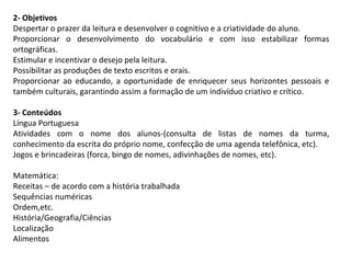 2- Objetivos
Despertar o prazer da leitura e desenvolver o cognitivo e a criatividade do aluno.
Proporcionar o desenvolvimento do vocabulário e com isso estabilizar formas
ortográficas.
Estimular e incentivar o desejo pela leitura.
Possibilitar as produções de texto escritos e orais.
Proporcionar ao educando, a oportunidade de enriquecer seus horizontes pessoais e
também culturais, garantindo assim a formação de um indivíduo criativo e crítico.
3- Conteúdos
Língua Portuguesa
Atividades com o nome dos alunos-(consulta de listas de nomes da turma,
conhecimento da escrita do próprio nome, confecção de uma agenda telefônica, etc).
Jogos e brincadeiras (forca, bingo de nomes, adivinhações de nomes, etc).
Matemática:
Receitas – de acordo com a história trabalhada
Sequências numéricas
Ordem,etc.
História/Geografia/Ciências
Localização
Alimentos

 