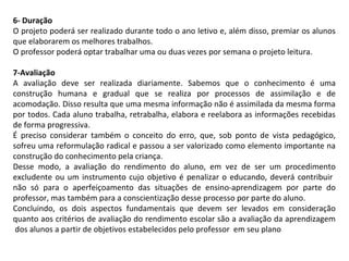 6- Duração
O projeto poderá ser realizado durante todo o ano letivo e, além disso, premiar os alunos
que elaborarem os melhores trabalhos.
O professor poderá optar trabalhar uma ou duas vezes por semana o projeto leitura.
7-Avaliação
A avaliação deve ser realizada diariamente. Sabemos que o conhecimento é uma
construção humana e gradual que se realiza por processos de assimilação e de
acomodação. Disso resulta que uma mesma informação não é assimilada da mesma forma
por todos. Cada aluno trabalha, retrabalha, elabora e reelabora as informações recebidas
de forma progressiva.
É preciso considerar também o conceito do erro, que, sob ponto de vista pedagógico,
sofreu uma reformulação radical e passou a ser valorizado como elemento importante na
construção do conhecimento pela criança.
Desse modo, a avaliação do rendimento do aluno, em vez de ser um procedimento
excludente ou um instrumento cujo objetivo é penalizar o educando, deverá contribuir
não só para o aperfeiçoamento das situações de ensino-aprendizagem por parte do
professor, mas também para a conscientização desse processo por parte do aluno.
Concluindo, os dois aspectos fundamentais que devem ser levados em consideração
quanto aos critérios de avaliação do rendimento escolar são a avaliação da aprendizagem
dos alunos a partir de objetivos estabelecidos pelo professor em seu plano

 