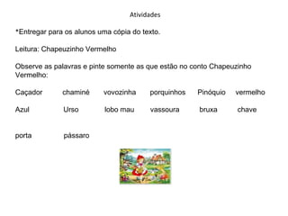 Atividades
*Entregar para os alunos uma cópia do texto.
Leitura: Chapeuzinho Vermelho
Observe as palavras e pinte somente as que estão no conto Chapeuzinho
Vermelho:
Caçador

chaminé

vovozinha

porquinhos

Pinóquio

vermelho

Azul

Urso

lobo mau

vassoura

bruxa

chave

porta

pássaro

 
