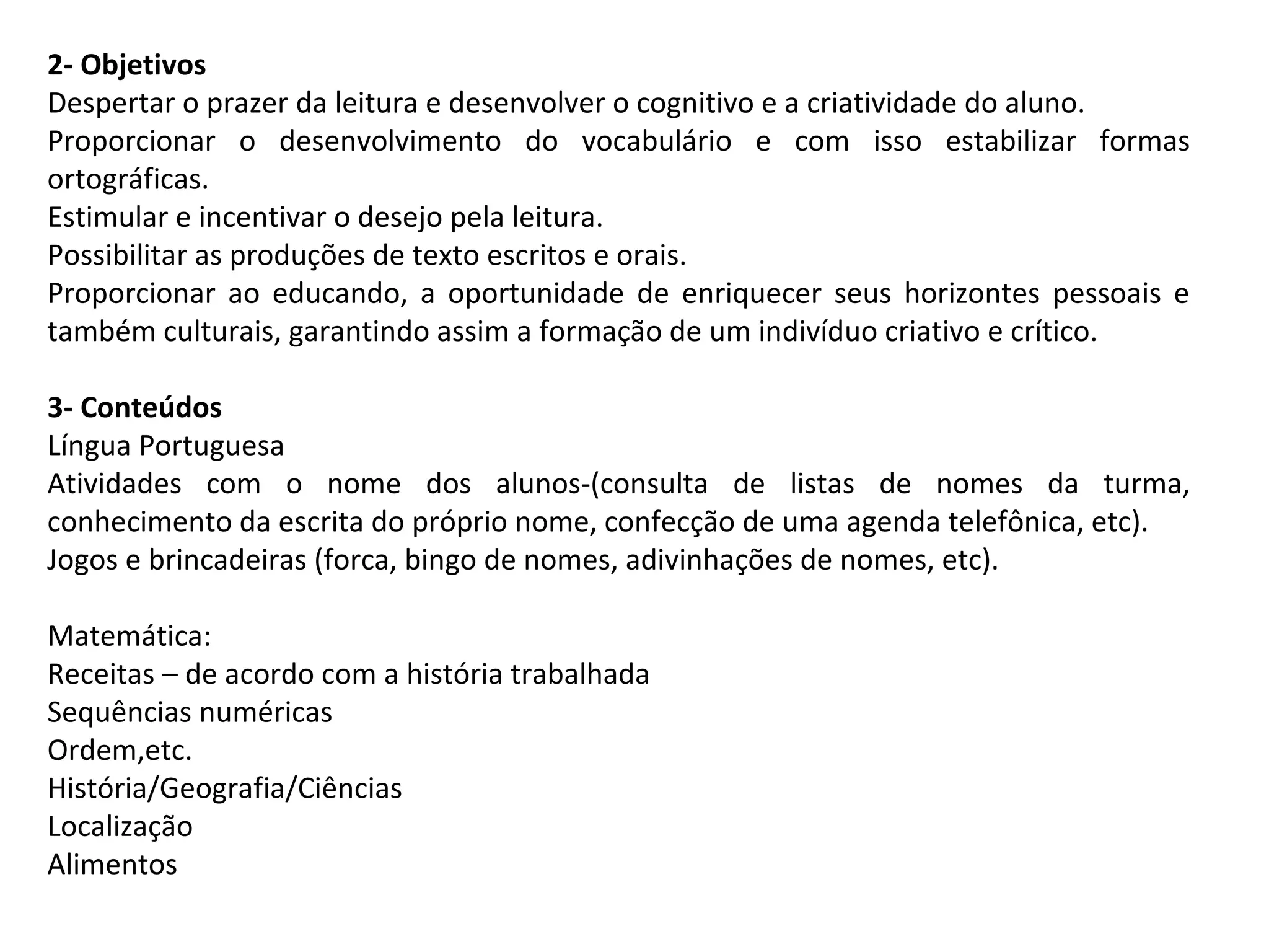 2- Objetivos
Despertar o prazer da leitura e desenvolver o cognitivo e a criatividade do aluno.
Proporcionar o desenvolvimento do vocabulário e com isso estabilizar formas
ortográficas.
Estimular e incentivar o desejo pela leitura.
Possibilitar as produções de texto escritos e orais.
Proporcionar ao educando, a oportunidade de enriquecer seus horizontes pessoais e
também culturais, garantindo assim a formação de um indivíduo criativo e crítico.
3- Conteúdos
Língua Portuguesa
Atividades com o nome dos alunos-(consulta de listas de nomes da turma,
conhecimento da escrita do próprio nome, confecção de uma agenda telefônica, etc).
Jogos e brincadeiras (forca, bingo de nomes, adivinhações de nomes, etc).
Matemática:
Receitas – de acordo com a história trabalhada
Sequências numéricas
Ordem,etc.
História/Geografia/Ciências
Localização
Alimentos

 