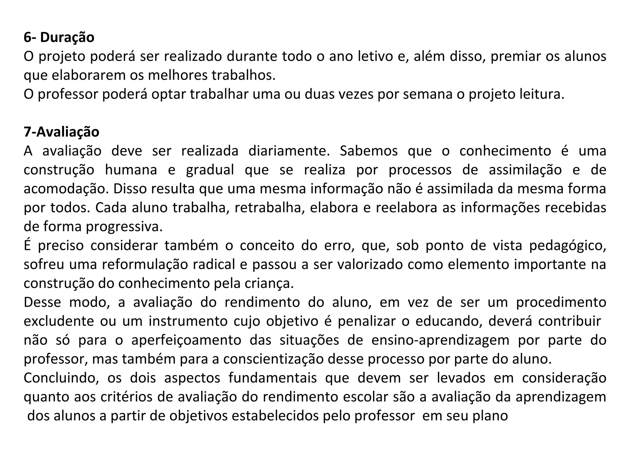 6- Duração
O projeto poderá ser realizado durante todo o ano letivo e, além disso, premiar os alunos
que elaborarem os melhores trabalhos.
O professor poderá optar trabalhar uma ou duas vezes por semana o projeto leitura.
7-Avaliação
A avaliação deve ser realizada diariamente. Sabemos que o conhecimento é uma
construção humana e gradual que se realiza por processos de assimilação e de
acomodação. Disso resulta que uma mesma informação não é assimilada da mesma forma
por todos. Cada aluno trabalha, retrabalha, elabora e reelabora as informações recebidas
de forma progressiva.
É preciso considerar também o conceito do erro, que, sob ponto de vista pedagógico,
sofreu uma reformulação radical e passou a ser valorizado como elemento importante na
construção do conhecimento pela criança.
Desse modo, a avaliação do rendimento do aluno, em vez de ser um procedimento
excludente ou um instrumento cujo objetivo é penalizar o educando, deverá contribuir
não só para o aperfeiçoamento das situações de ensino-aprendizagem por parte do
professor, mas também para a conscientização desse processo por parte do aluno.
Concluindo, os dois aspectos fundamentais que devem ser levados em consideração
quanto aos critérios de avaliação do rendimento escolar são a avaliação da aprendizagem
dos alunos a partir de objetivos estabelecidos pelo professor em seu plano

 