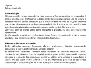 Higiene
Bairro, cidade,etc
4-Metodologia
Além de reunião com os educadores, para planejar ações para motivar os educandos, é
preciso que todos os professores, independente da sua disciplina faça uso da leitura. É
necessário que os alunos percebam que o professor tem o hábito de ler, pois sabemos
que muitos têm somente o professor como referência. A equipe escolar deve fornecer
aos educandos vários gêneros textuais: poesia, piada, contos, literatura, etc.
Conversar com os alunos sobre como realizarão o projeto, ou seja, que etapas irão
desenvolver.
Ao término de uma leitura, confeccionar livros, frases, produções de textos e outras
atividades que possam atender as necessidades dos alunos.
5-Recursos: Humanos e materiais
Serão utilizados recursos humanos: alunos, professores, direção, coordenação
pedagógica e outros profissionais da unidade escolar.
as informações recebidas. Também serão utilizados os recursos materiais: livros,
revistas, jornais, diversos tipos de papéis (cartolina, papel sulfite, lápis colorido e preto,
etc),para a realização das pesquisas e assistir os vídeos será utilizada a lousa digital e
textos diversos assim como também a sala de informática para que os educandos
possam digitar suas produções de textos e pesquisas individuais e em grupos.

 