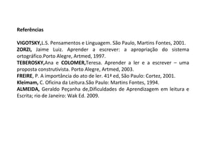 Referências
 
VIGOTSKY,L.S. Pensamentos e Linguagem. São Paulo, Martins Fontes, 2001.
ZORZI, Jaime Luiz. Aprender a escrever: a apropriação do sistema
ortográfico.Porto Alegre, Artmed, 1997.
TEBEROSKY,Ana e COLOMER,Teresa. Aprender a ler e a escrever – uma
proposta construtivista. Porto Alegre, Artmed, 2003.
FREIRE, P. A importância do ato de ler. 41ª ed, São Paulo: Cortez, 2001.
Kleimam, C. Oficina da Leitura.São Paulo: Martins Fontes, 1994.
ALMEIDA,  Geraldo Peçanha de,Dificuldades de Aprendizagem em leitura e
Escrita; rio de Janeiro: Wak Ed. 2009.

 