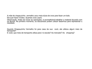 A mãe de chapeuzinho vermelho usou meia dúzia de ovos para fazer um bolo.
Ela quer fazer 5 bolos. Quantos ovos usará.
Observação: Antes de iniciar as operações, é aconselhável trabalhar o material dourado com
os alunos. No primeiro momento, os educandos podem utilizar desenhos para representar o
resultado.
Quando Chapeuzinho Vermelho foi para casa da sua vovó, ela utilizou algum meio de
transporte?
E você, que meio de transporte utiliza para ir à escola? Ao mercado? Ao shopping?

 