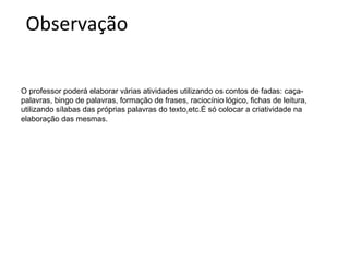 Observação
O professor poderá elaborar várias atividades utilizando os contos de fadas: caçapalavras, bingo de palavras, formação de frases, raciocínio lógico, fichas de leitura,
utilizando sílabas das próprias palavras do texto,etc.É só colocar a criatividade na
elaboração das mesmas.

 