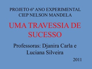 PROJETO 6º ANO EXPERIMENTAL
   CIEP NELSON MANDELA

UMA TRAVESSIA DE
    SUCESSO
 Professoras: Djanira Carla e
      Luciana Silveira
                           2011
 