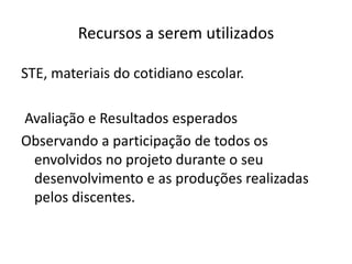Recursos a serem utilizadosSTE, materiais do cotidiano escolar.Avaliação e Resultados esperadosObservando a participação de todos os envolvidos no projeto durante o seu desenvolvimento e as produções realizadas pelos discentes.