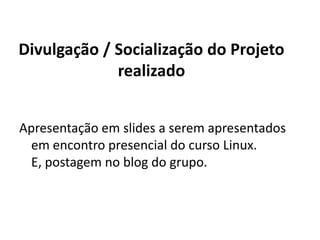 Divulgação / Socialização do Projeto realizadoApresentação em slides a serem apresentados em encontro presencial do curso Linux. E, postagem no blog do grupo.