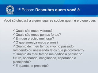 1º Passo: Descubra quem você é
Você só chegará a algum lugar se souber quem é e o que quer.
Quais são meus valores?
Quais são meus pontos fortes?
Em que preciso melhorar?
O que ameaça meus planos?
Quanto de meu tempo vivo no passado,
remoendo ou analisando fatos que já ocorreram?
Quanto do meu tempo me dedico a pensar no
futuro, sonhando, imaginando, esperando e
planejando?
E quanto ao presente?
 