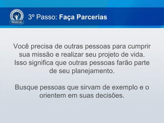 3º Passo: Faça Parcerias
Você precisa de outras pessoas para cumprir
sua missão e realizar seu projeto de vida.
Isso significa que outras pessoas farão parte
de seu planejamento.
Busque pessoas que sirvam de exemplo e o
orientem em suas decisões.
 