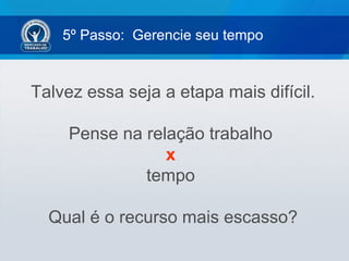 5º Passo: Gerencie seu tempo
Talvez essa seja a etapa mais difícil.
Pense na relação trabalho
x
tempo
Qual é o recurso mais escasso?
 
