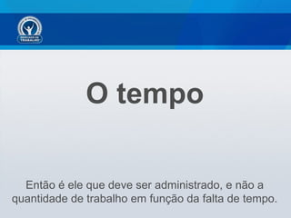 O tempo
Então é ele que deve ser administrado, e não a
quantidade de trabalho em função da falta de tempo.
 