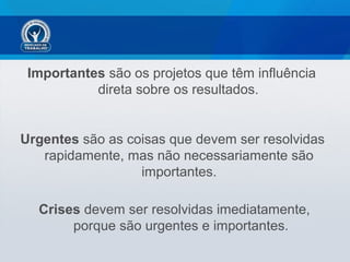 Importantes são os projetos que têm influência
direta sobre os resultados.
Urgentes são as coisas que devem ser resolvidas
rapidamente, mas não necessariamente são
importantes.
Crises devem ser resolvidas imediatamente,
porque são urgentes e importantes.
 