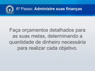 6º Passo: Administre suas finanças
Faça orçamentos detalhados para
as suas metas, determinando a
quantidade de dinheiro necessária
para realizar cada objetivo.
 