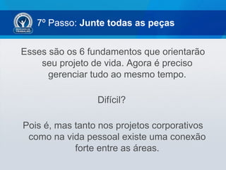 7º Passo: Junte todas as peças
Esses são os 6 fundamentos que orientarão
seu projeto de vida. Agora é preciso
gerenciar tudo ao mesmo tempo.
Difícil?
Pois é, mas tanto nos projetos corporativos
como na vida pessoal existe uma conexão
forte entre as áreas.
 