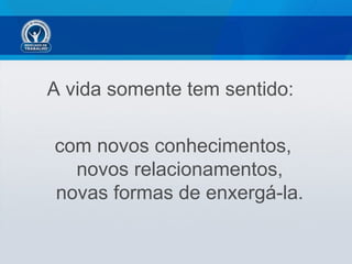 A vida somente tem sentido:
com novos conhecimentos,
novos relacionamentos,
novas formas de enxergá-la.
 