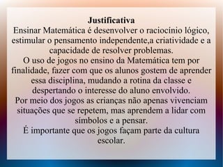 Justificativa
 Ensinar Matemática é desenvolver o raciocínio lógico,
estimular o pensamento independente,a criatividade e a
           capacidade de resolver problemas.
    O uso de jogos no ensino da Matemática tem por
finalidade, fazer com que os alunos gostem de aprender
      essa disciplina, mudando a rotina da classe e
       despertando o interesse do aluno envolvido.
 Por meio dos jogos as crianças não apenas vivenciam
  situações que se repetem, mas aprendem a lidar com
                   símbolos e a pensar.
    É importante que os jogos façam parte da cultura
                         escolar.
 