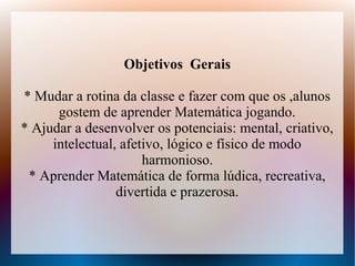 Objetivos Gerais

* Mudar a rotina da classe e fazer com que os ,alunos
      gostem de aprender Matemática jogando.
* Ajudar a desenvolver os potenciais: mental, criativo,
     intelectual, afetivo, lógico e físico de modo
                      harmonioso.
 * Aprender Matemática de forma lúdica, recreativa,
                 divertida e prazerosa.
 